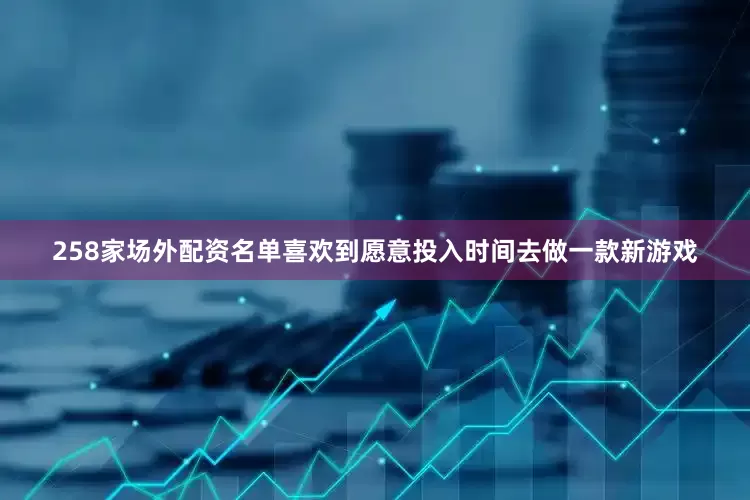 258家场外配资名单喜欢到愿意投入时间去做一款新游戏
