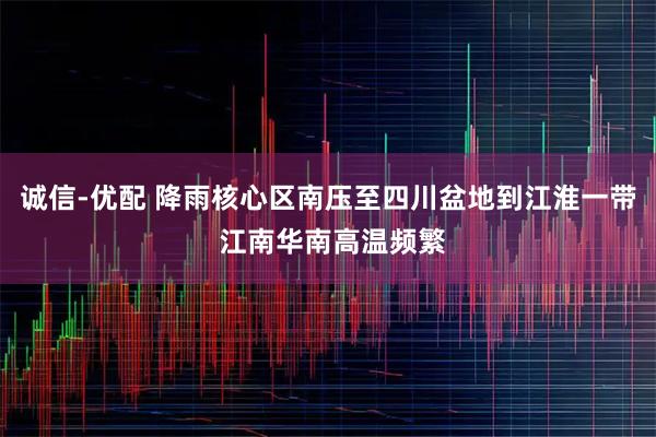 诚信-优配 降雨核心区南压至四川盆地到江淮一带 江南华南高温频繁