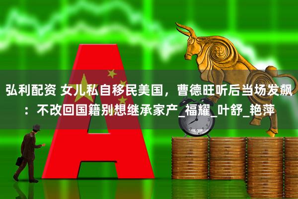 弘利配资 女儿私自移民美国,曹德旺听后当场发飙:不改回国籍别想继承家产_福耀_叶舒_艳萍