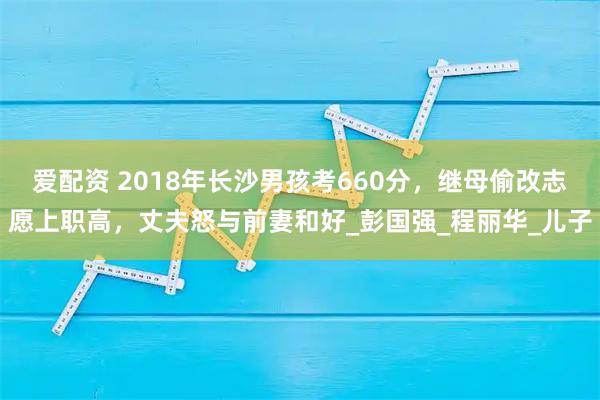 爱配资 2018年长沙男孩考660分,继母偷改志愿上职高,丈夫怒与前妻和好_彭国强_程丽华_儿子