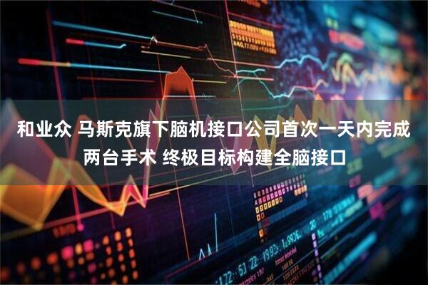 和业众 马斯克旗下脑机接口公司首次一天内完成两台手术 终极目标构建全脑接口