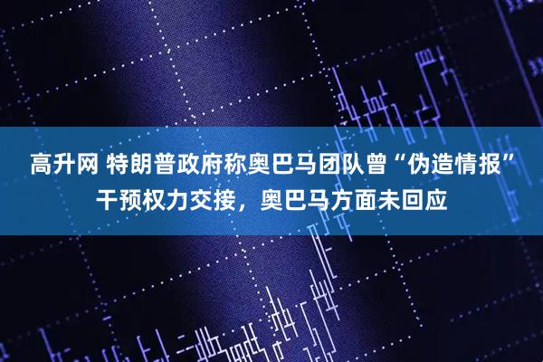 高升网 特朗普政府称奥巴马团队曾“伪造情报”干预权力交接,奥巴马方面未回应
