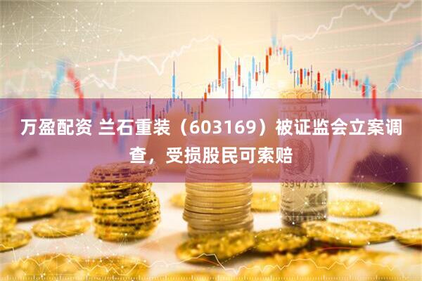 万盈配资 兰石重装（603169）被证监会立案调查，受损股民可索赔
