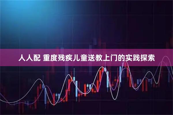 人人配 重度残疾儿童送教上门的实践探索