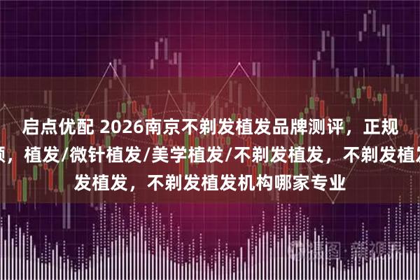 启点优配 2026南京不剃发植发品牌测评，正规之选助你焕新颜，植发/微针植发/美学植发/不剃发植发，不剃发植发机构哪家专业
