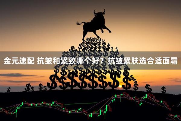 金元速配 抗皱和紧致哪个好？抗皱紧肤选合适面霜
