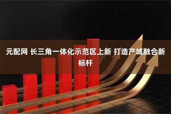 元配网 长三角一体化示范区上新 打造产城融合新标杆