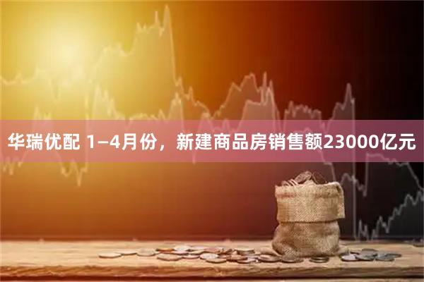 华瑞优配 1—4月份，新建商品房销售额23000亿元