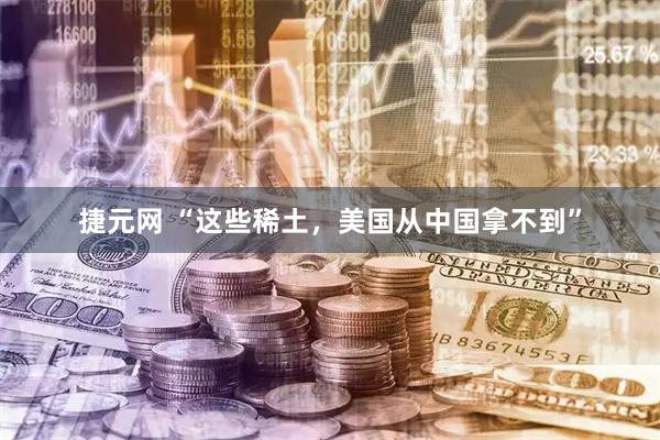 捷元网 “这些稀土，美国从中国拿不到”