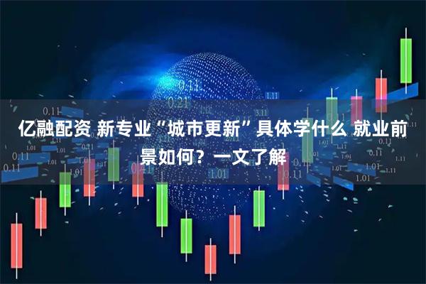 亿融配资 新专业“城市更新”具体学什么 就业前景如何？一文了解