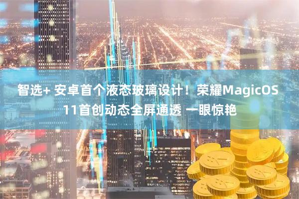 智选+ 安卓首个液态玻璃设计！荣耀MagicOS 11首创动态全屏通透 一眼惊艳