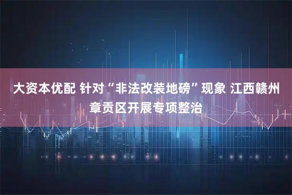 大资本优配 针对“非法改装地磅”现象 江西赣州章贡区开展专项整治