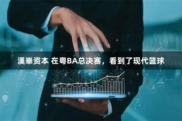 漢崋资本 在粤BA总决赛，看到了现代篮球