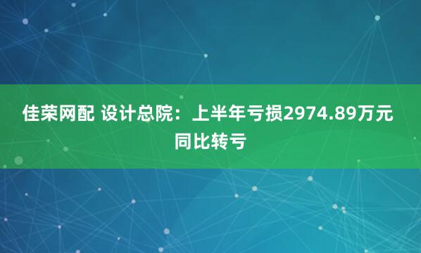 佳荣网配 设计总院：上半年亏损2974.89万元 同比转亏