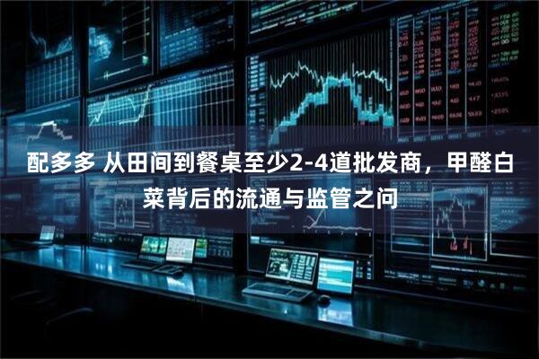 配多多 从田间到餐桌至少2-4道批发商，甲醛白菜背后的流通与监管之问