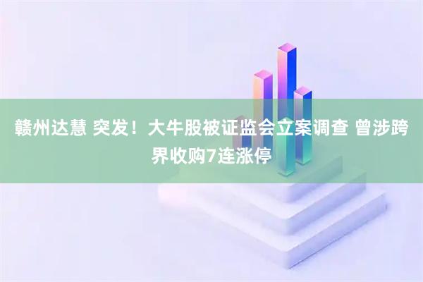 赣州达慧 突发！大牛股被证监会立案调查 曾涉跨界收购7连涨停
